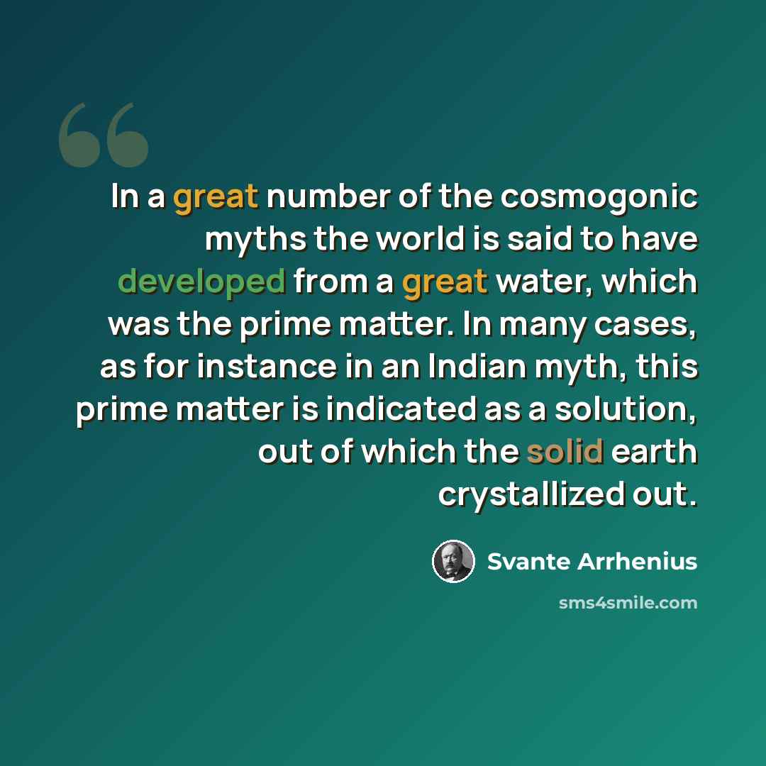 “In a great number of the cosmogonic myths the world is said to have developed from a great water, which was the prime matter. In many cases, as for instance in an Indian myth, this prime matter is indicated as a solution, out of which the solid earth crystallized out.” quote by Svante Arrhenius