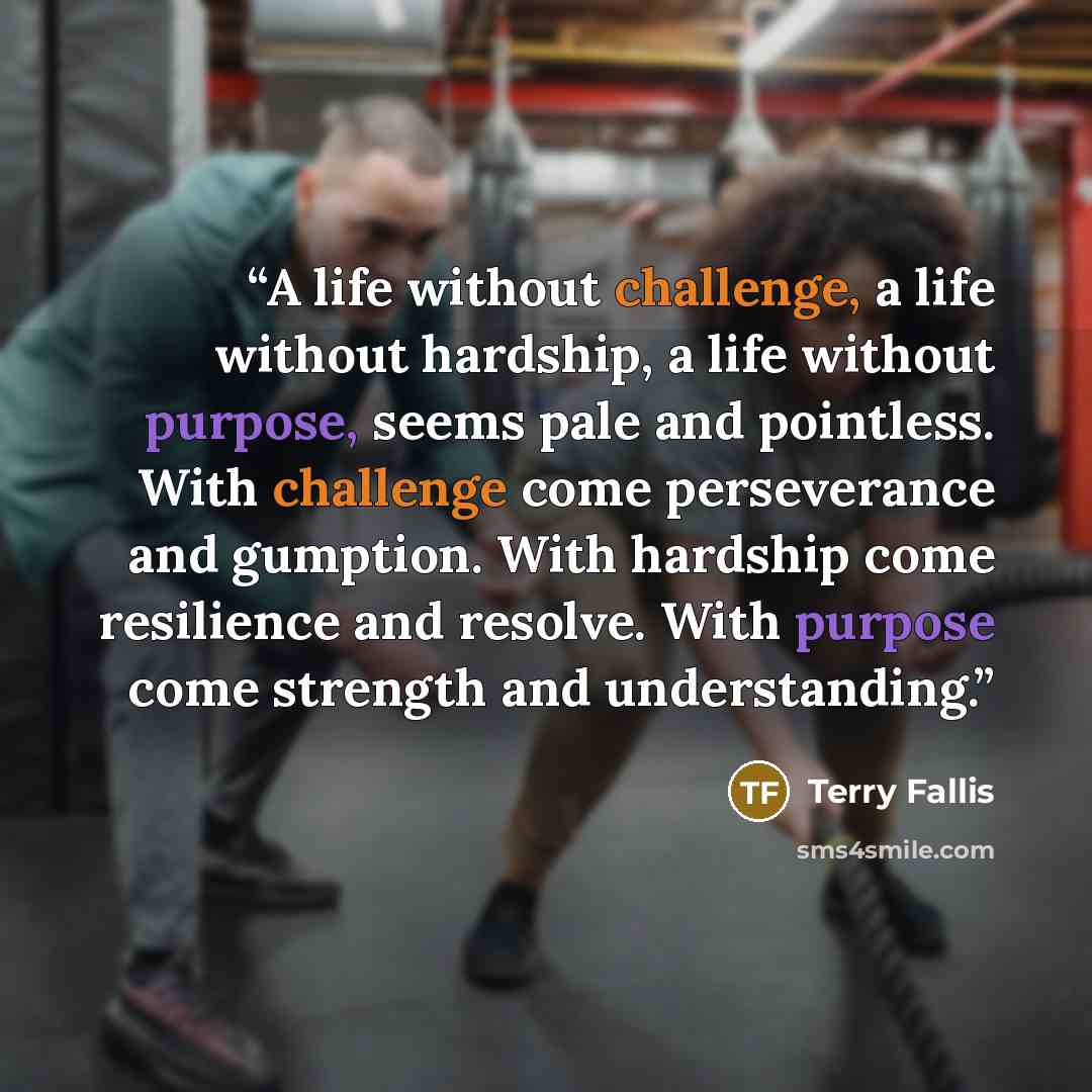 “A life without challenge, a life without hardship, a life without purpose, seems pale and pointless. With challenge come perseverance and gumption. With hardship come resilience and resolve. With purpose come strength and understanding.” quote by Terry Fallis