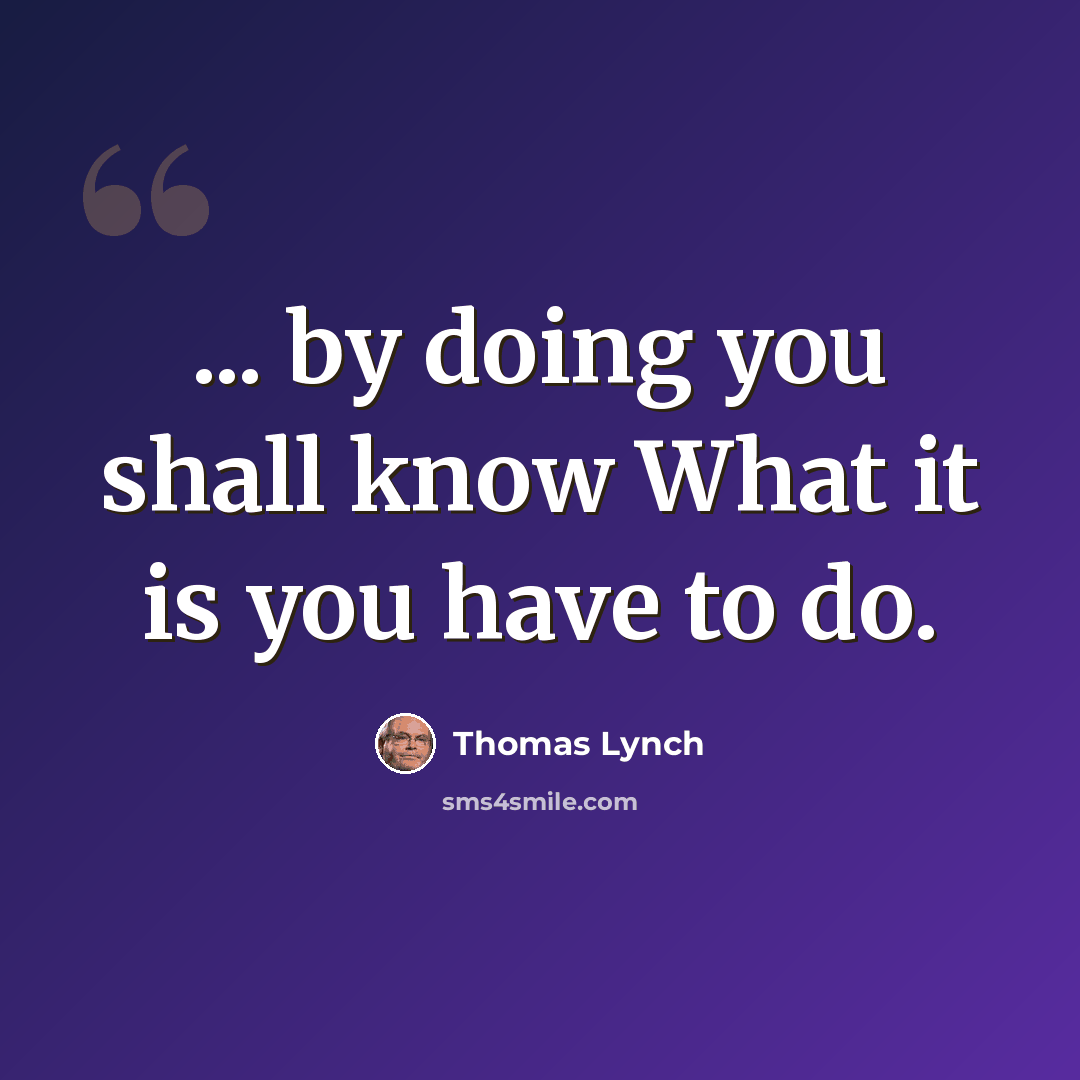 “... by doing you shall know What it is you have to do.” quote by Thomas Lynch