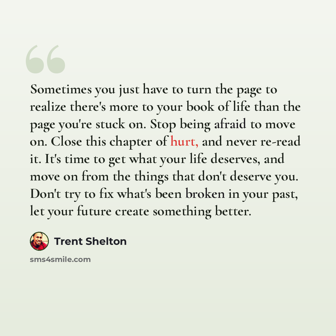 “Sometimes you just have to turn the page to realize there's more to your book of life than the page you're stuck on. Stop being afraid to move on. Close this chapter of hurt, and never re-read it. It's time to get what your life deserves, and move on from the things that don't deserve you. Don't…” quote by Trent Shelton