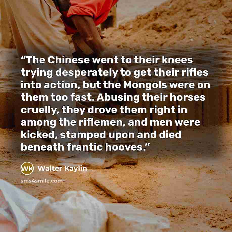 “The Chinese went to their knees trying desperately to get their rifles into action, but the Mongols were on them too fast. Abusing their horses cruelly, they drove them right in among the riflemen, and men were kicked, stamped upon and died beneath frantic hooves.” quote by Walter Kaylin