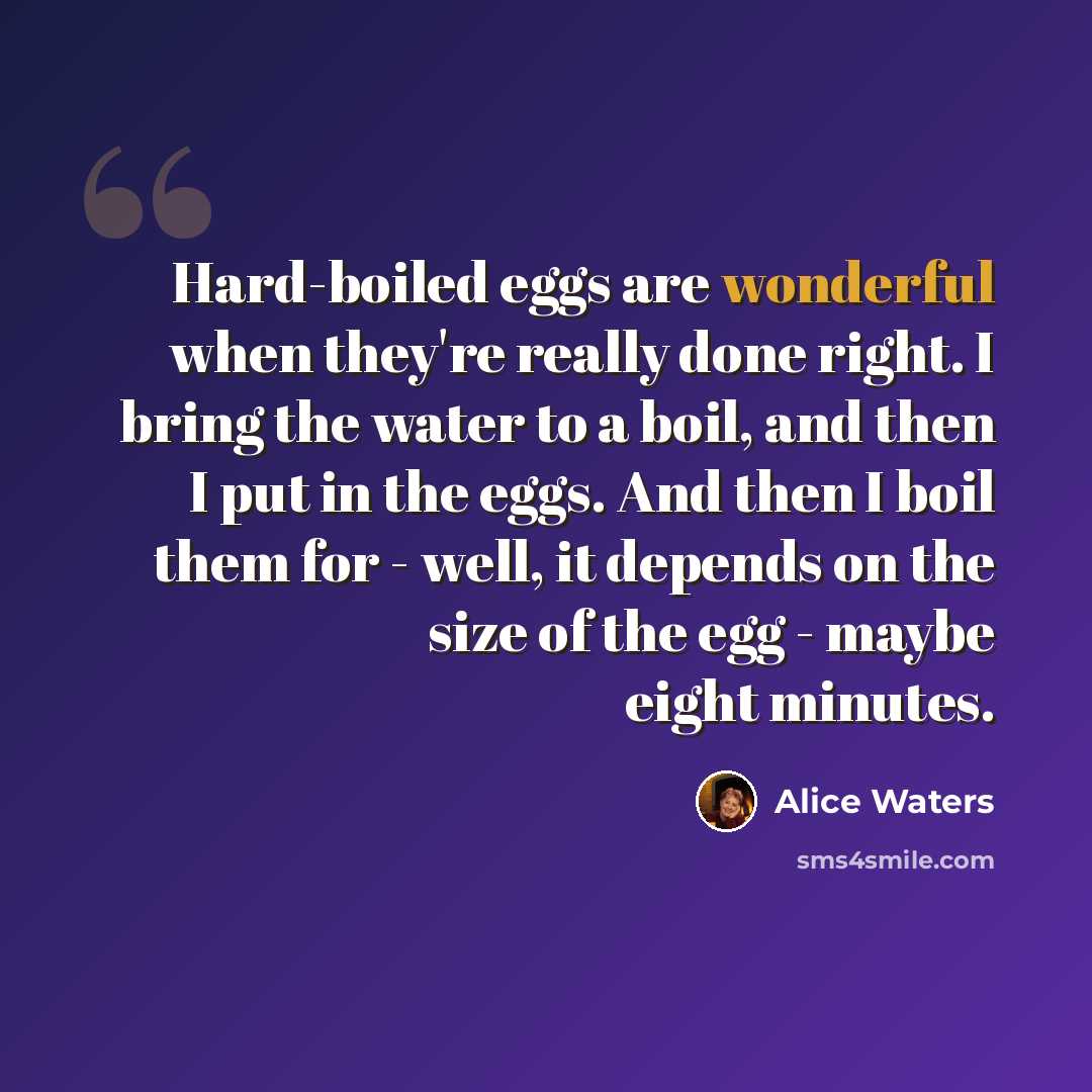 “Hard-boiled eggs are wonderful when they're really done right. I bring the water to a boil, and then I put in the eggs. And then I boil them for - well, it depends on the size of the egg - maybe eight minutes.” quote by Alice Waters