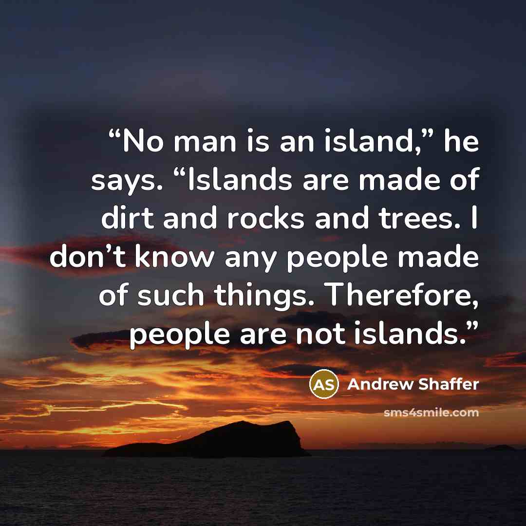 “No man is an island,” he says. “Islands are made of dirt and rocks and trees. I don’t know any people made of such things. Therefore, people are not islands.” quote by Andrew Shaffer
