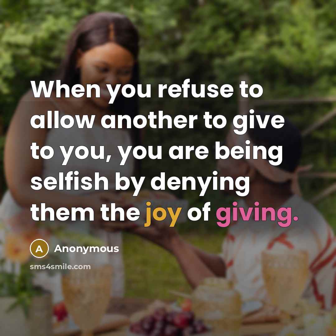 “When you refuse to allow another to give to you, you are being selfish by denying them the joy of giving.” quote by Anonymous