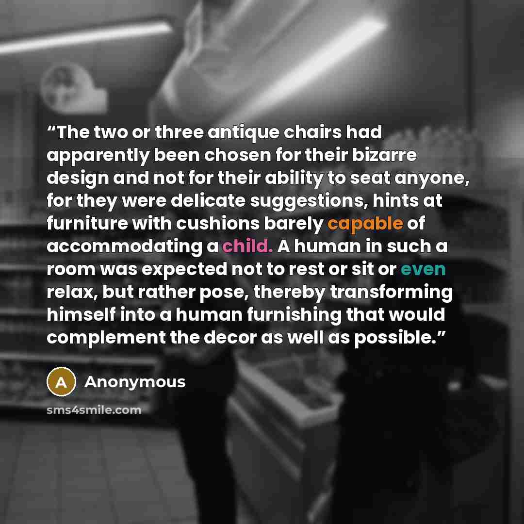 “The two or three antique chairs had apparently been chosen for their bizarre design and not for their ability to seat anyone, for they were delicate suggestions, hints at furniture with cushions barely capable of accommodating a child. A human in such a room was expected not to rest or sit or even…” quote by Anonymous