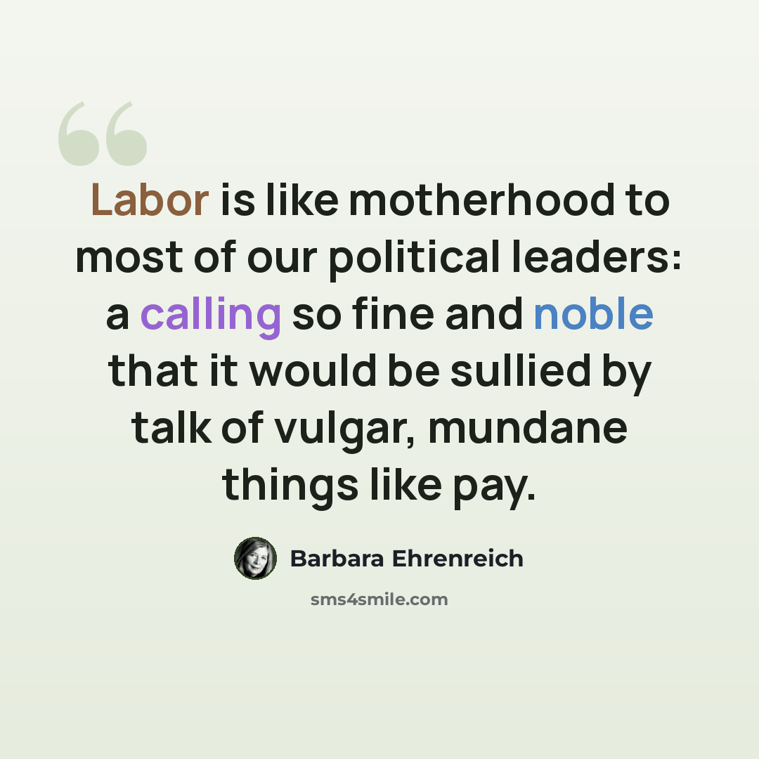 “Labor is like motherhood to most of our political leaders: a calling so fine and noble that it would be sullied by talk of vulgar, mundane things like pay.” quote by Barbara Ehrenreich
