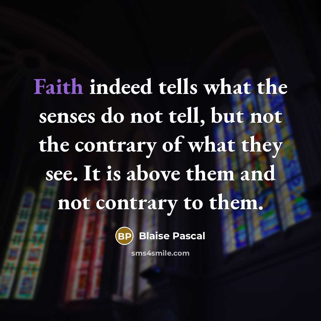 “Faith indeed tells what the senses do not tell, but not the contrary of what they see. It is above them and not contrary to them.” quote by Blaise Pascal