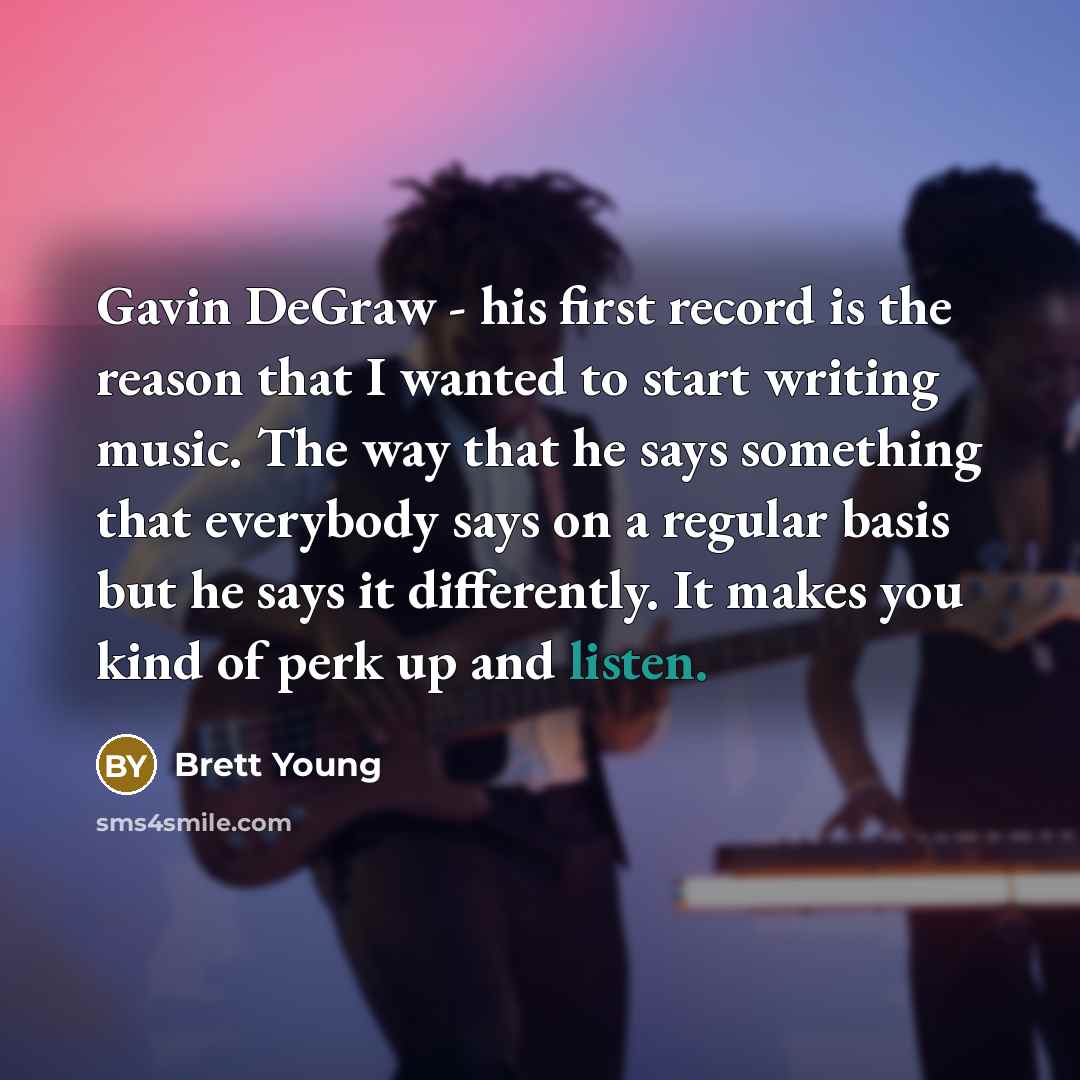 “Gavin DeGraw - his first record is the reason that I wanted to start writing music. The way that he says something that everybody says on a regular basis but he says it differently. It makes you kind of perk up and listen.” quote by Brett Young
