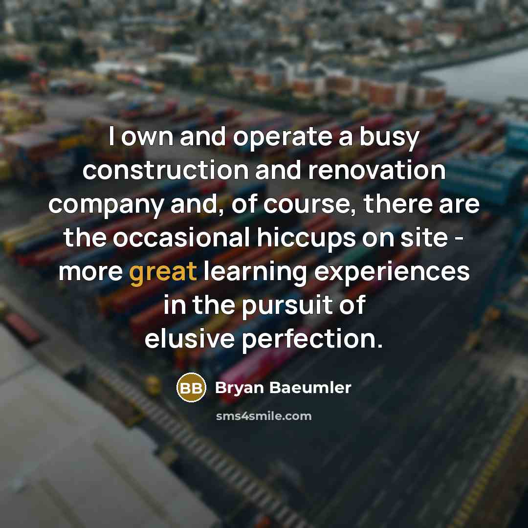 “I own and operate a busy construction and renovation company and, of course, there are the occasional hiccups on site - more great learning experiences in the pursuit of elusive perfection.” quote by Bryan Baeumler