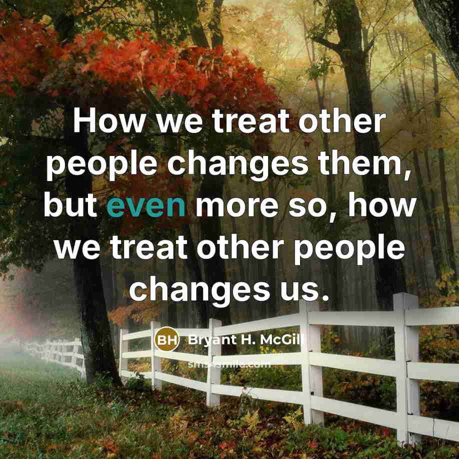 “How we treat other people changes them, but even more so, how we treat other people changes us.” quote by Bryant H. McGill