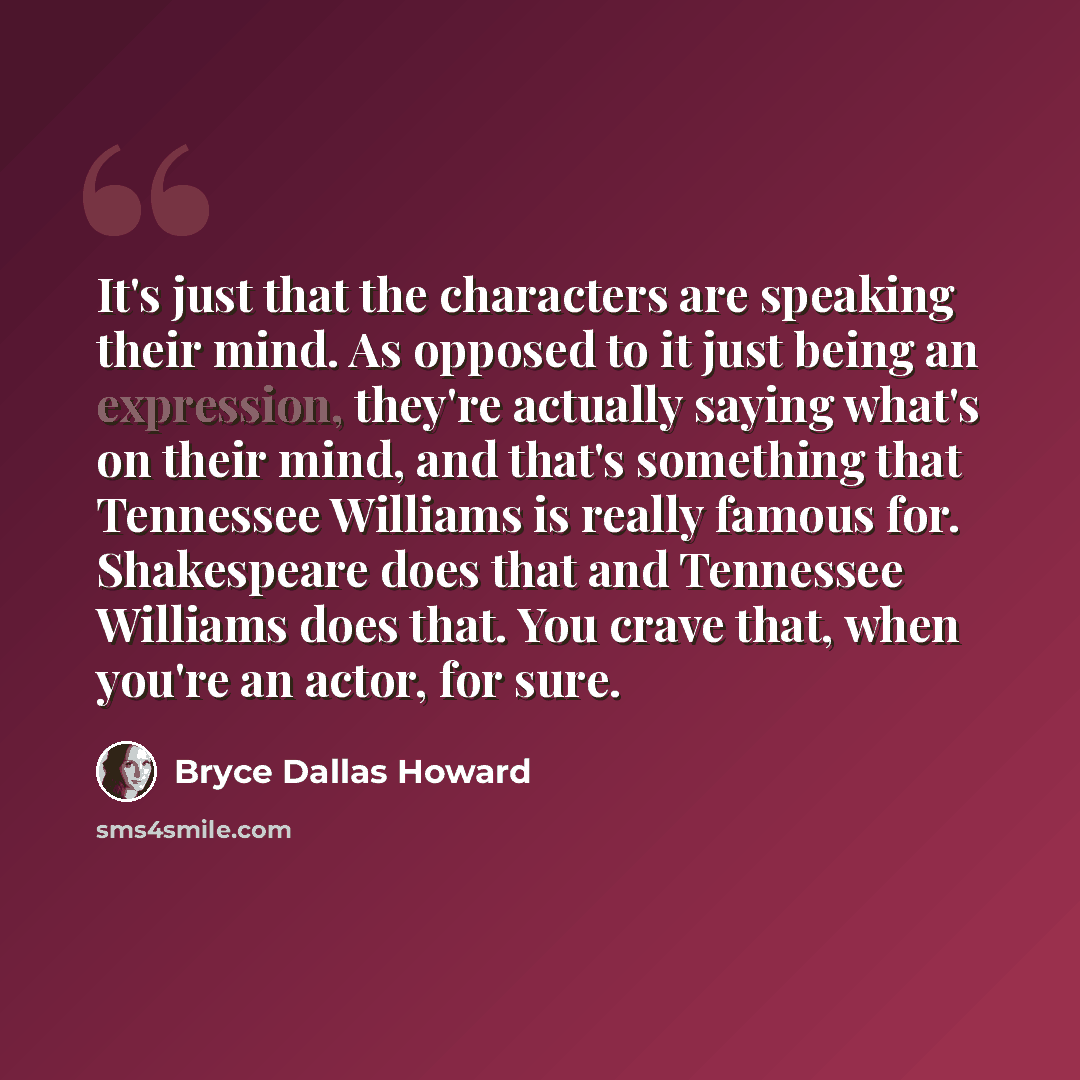“It's just that the characters are speaking their mind. As opposed to it just being an expression, they're actually saying what's on their mind, and that's something that Tennessee Williams is really famous for. Shakespeare does that and Tennessee Williams does that. You crave that, when you're an…” quote by Bryce Dallas Howard