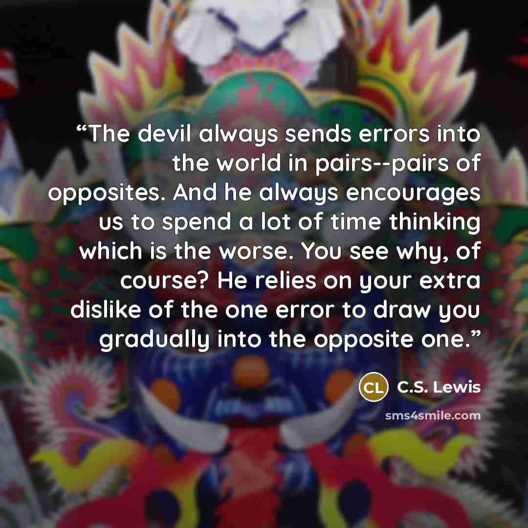“The devil always sends errors into the world in pairs--pairs of opposites. And he always encourages us to spend a lot of time thinking which is the worse. You see why, of course? He relies on your extra dislike of the one error to draw you gradually into the opposite one.” quote by C.S. Lewis
