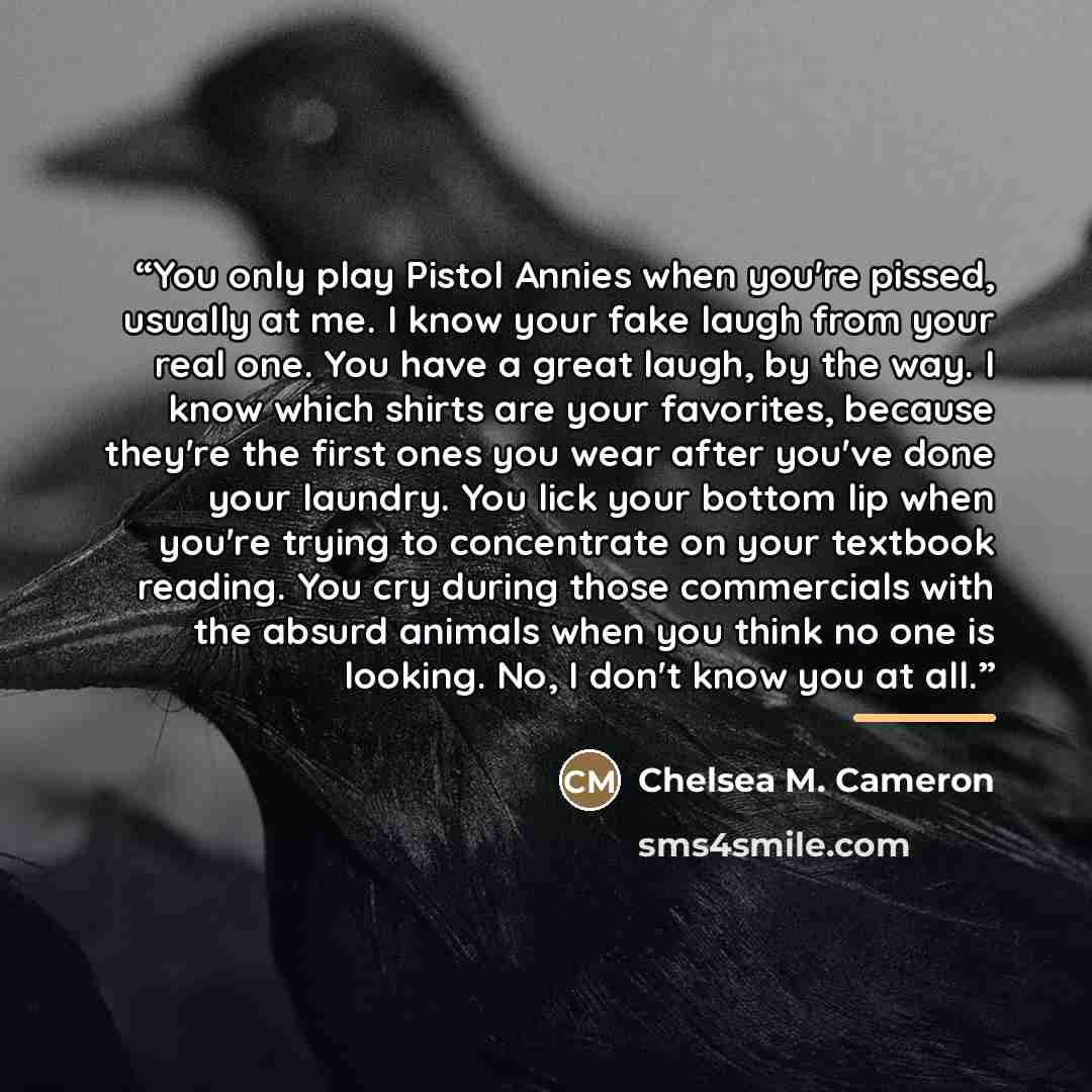 “You only play Pistol Annies when you're pissed, usually at me. I know your fake laugh from your real one. You have a great laugh, by the way. I know which shirts are your favorites, because they're the first ones you wear after you've done your laundry. You lick your bottom lip when you're trying…” quote by Chelsea M. Cameron