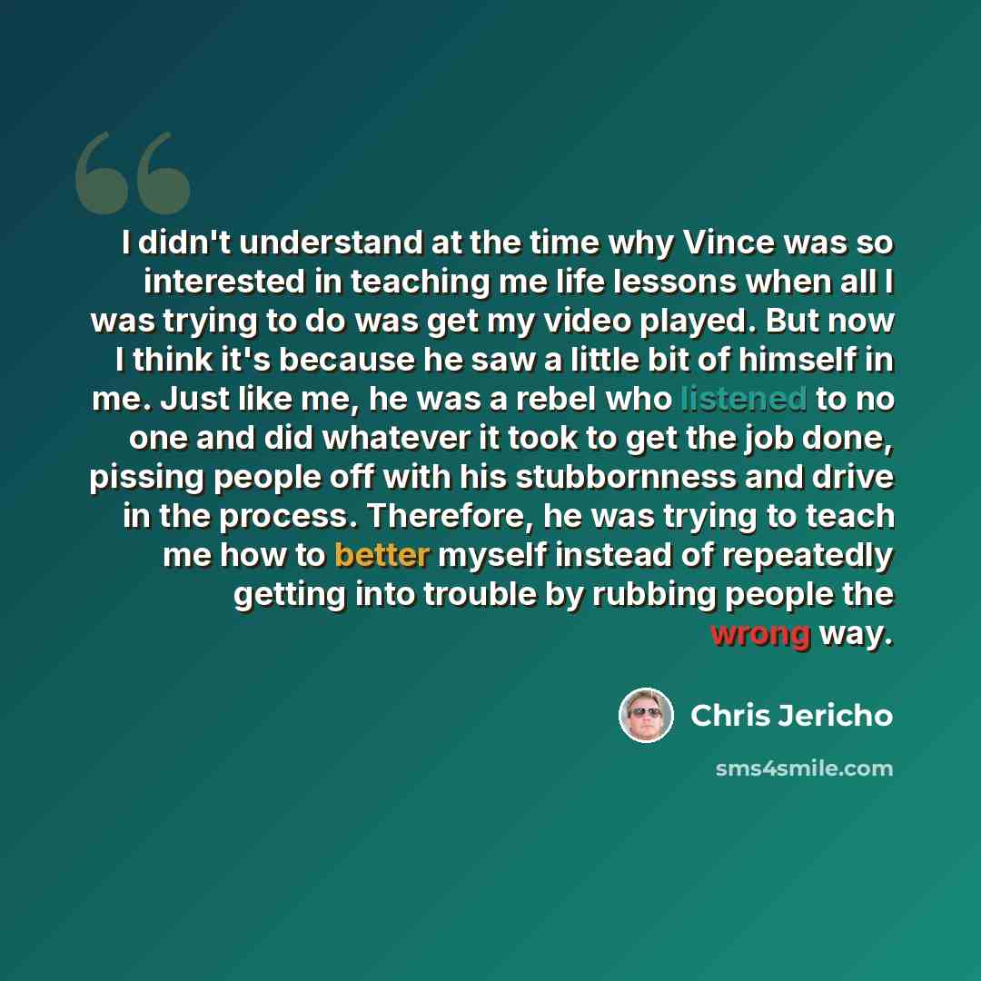 “I didn't understand at the time why Vince was so interested in teaching me life lessons when all I was trying to do was get my video played. But now I think it's because he saw a little bit of himself in me. Just like me, he was a rebel who listened to no one and did whatever it took to get the…” quote by Chris Jericho