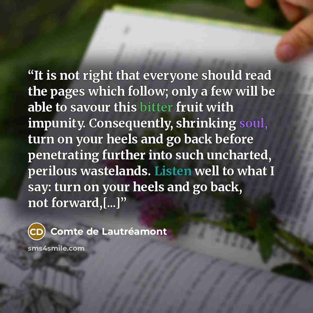 “It is not right that everyone should read the pages which follow; only a few will be able to savour this bitter fruit with impunity. Consequently, shrinking soul, turn on your heels and go back before penetrating further into such uncharted, perilous wastelands. Listen well to what I say: turn on…” quote by Comte de Lautréamont