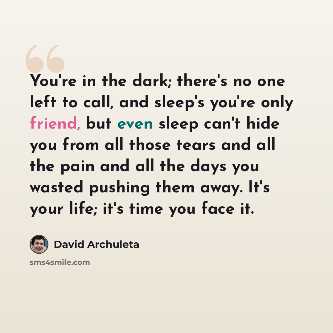 “You're in the dark; there's no one left to call, and sleep's you're only friend, but even sleep can't hide you from all those tears and all the pain and all the days you wasted pushing them away. It's your life; it's time you face it.” quote by David Archuleta