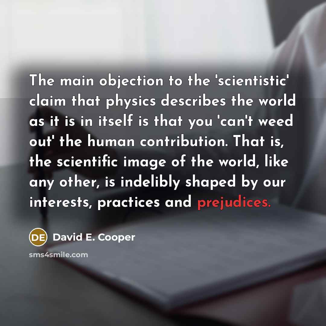 “The main objection to the 'scientistic' claim that physics describes the world as it is in itself is that you 'can't weed out' the human contribution. That is, the scientific image of the world, like any other, is indelibly shaped by our interests, practices and prejudices.” quote by David E. Cooper