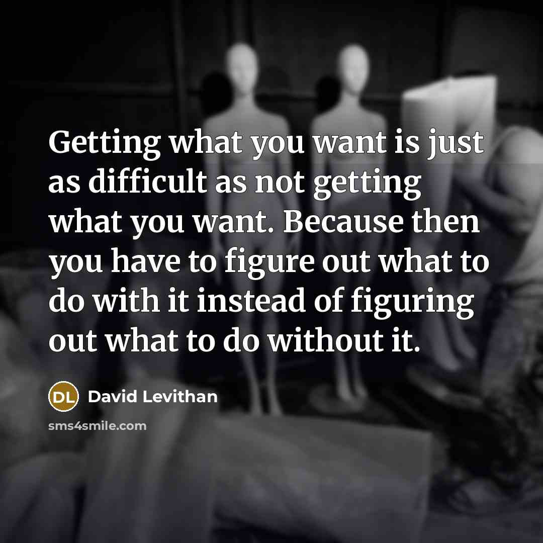 “Getting what you want is just as difficult as not getting what you want. Because then you have to figure out what to do with it instead of figuring out what to do without it.” quote by David Levithan