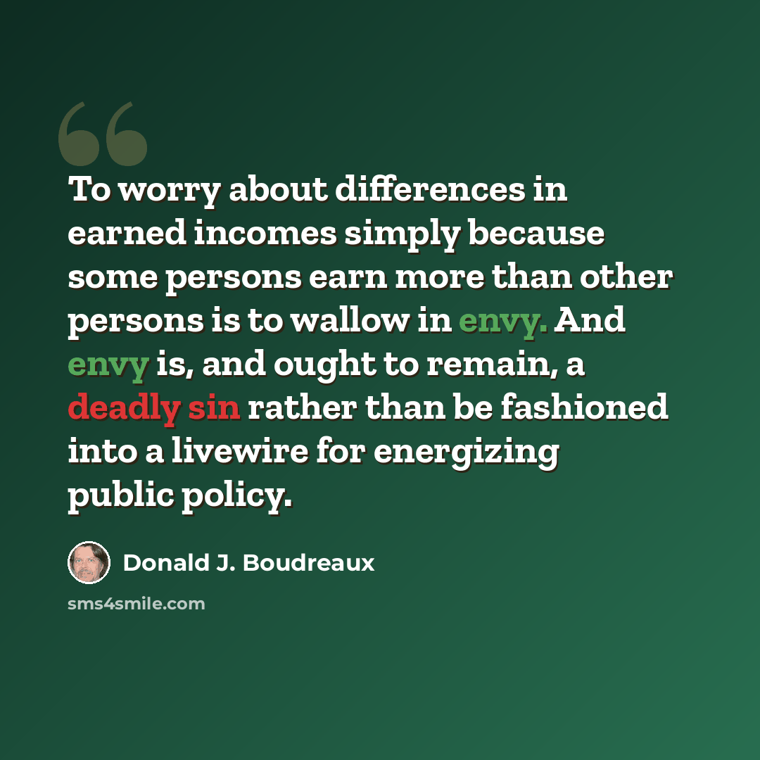 “To worry about differences in earned incomes simply because some persons earn more than other persons is to wallow in envy. And envy is, and ought to remain, a deadly sin rather than be fashioned into a livewire for energizing public policy.” quote by Donald J. Boudreaux