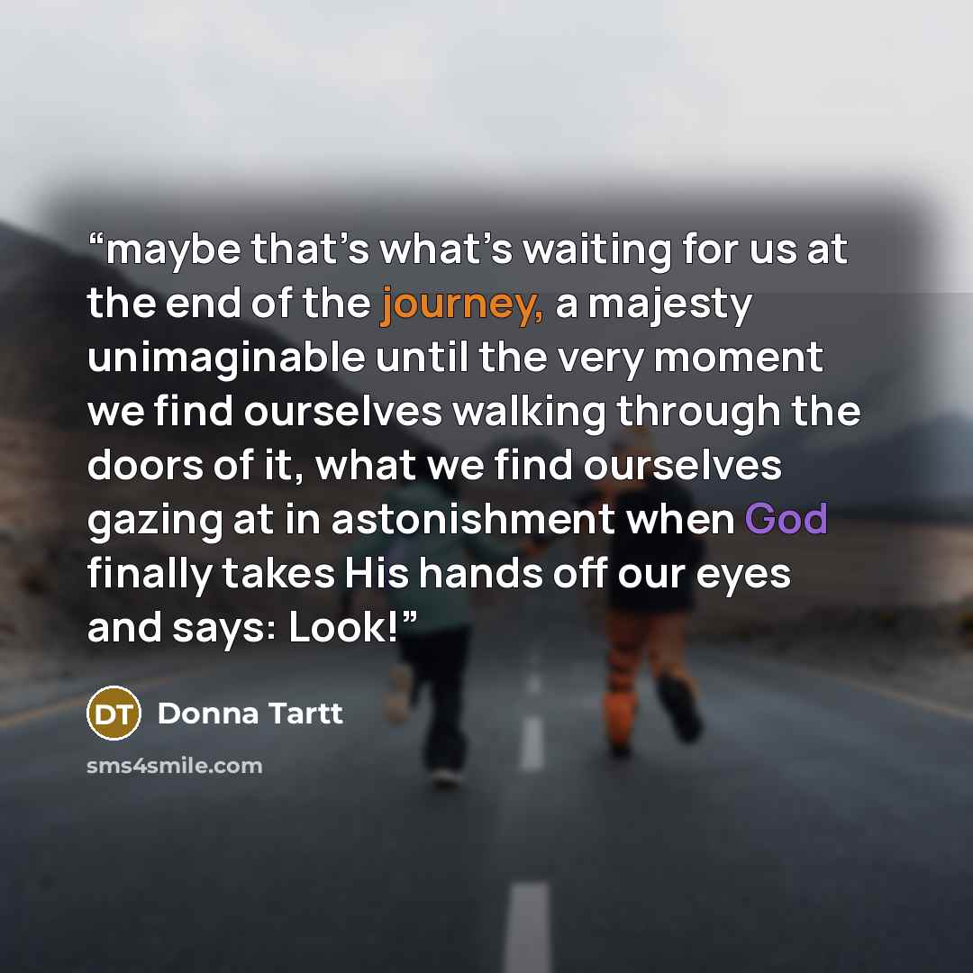 “maybe that’s what’s waiting for us at the end of the journey, a majesty unimaginable until the very moment we find ourselves walking through the doors of it, what we find ourselves gazing at in astonishment when God finally takes His hands off our eyes and says: Look!” quote by Donna Tartt