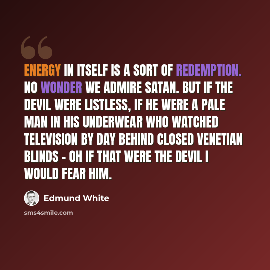 “Energy in itself is a sort of redemption. No wonder we admire Satan. But if the Devil were listless, if he were a pale man in his underwear who watched television by day behind closed venetian blinds - oh if that were the devil I would fear him.” quote by Edmund White