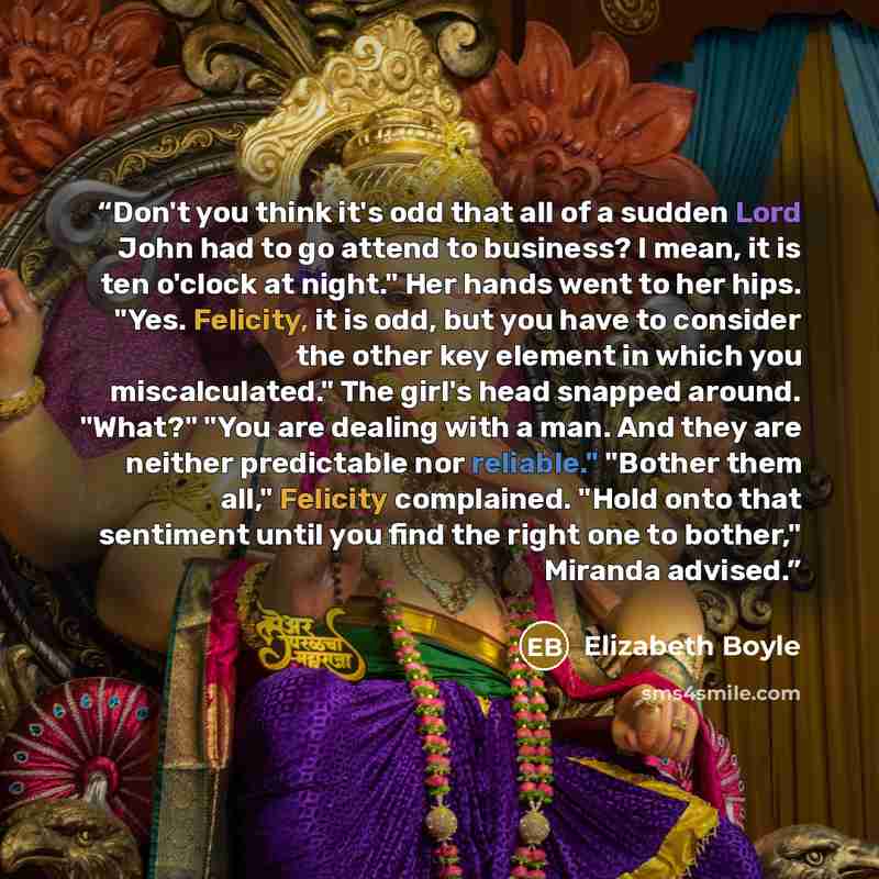 “Don't you think it's odd that all of a sudden Lord John had to go attend to business? I mean, it is ten o'clock at night." Her hands went to her hips. "Yes. Felicity, it is odd, but you have to consider the other key element in which you miscalculated." The girl's head snapped around. "What?" "You…” quote by Elizabeth Boyle