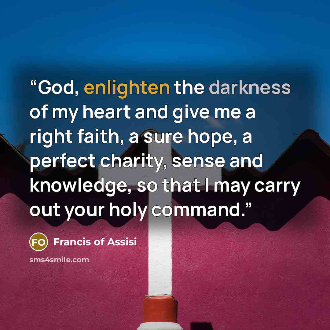 “God, enlighten the darkness of my heart and give me a right faith, a sure hope, a perfect charity, sense and knowledge, so that I may carry out your holy command.” quote by Francis of Assisi