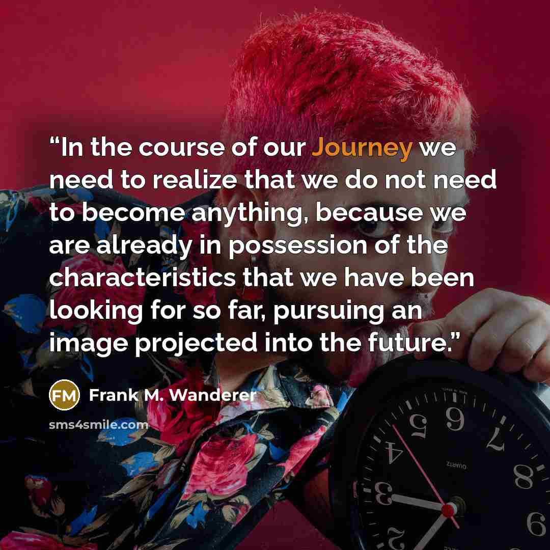 “In the course of our Journey we need to realize that we do not need to become anything, because we are already in possession of the characteristics that we have been looking for so far, pursuing an image projected into the future.” quote by Frank M. Wanderer