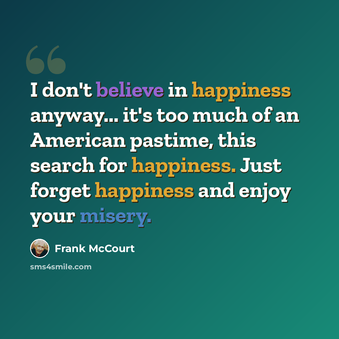 “I don't believe in happiness anyway... it's too much of an American pastime, this search for happiness. Just forget happiness and enjoy your misery.” quote by Frank McCourt