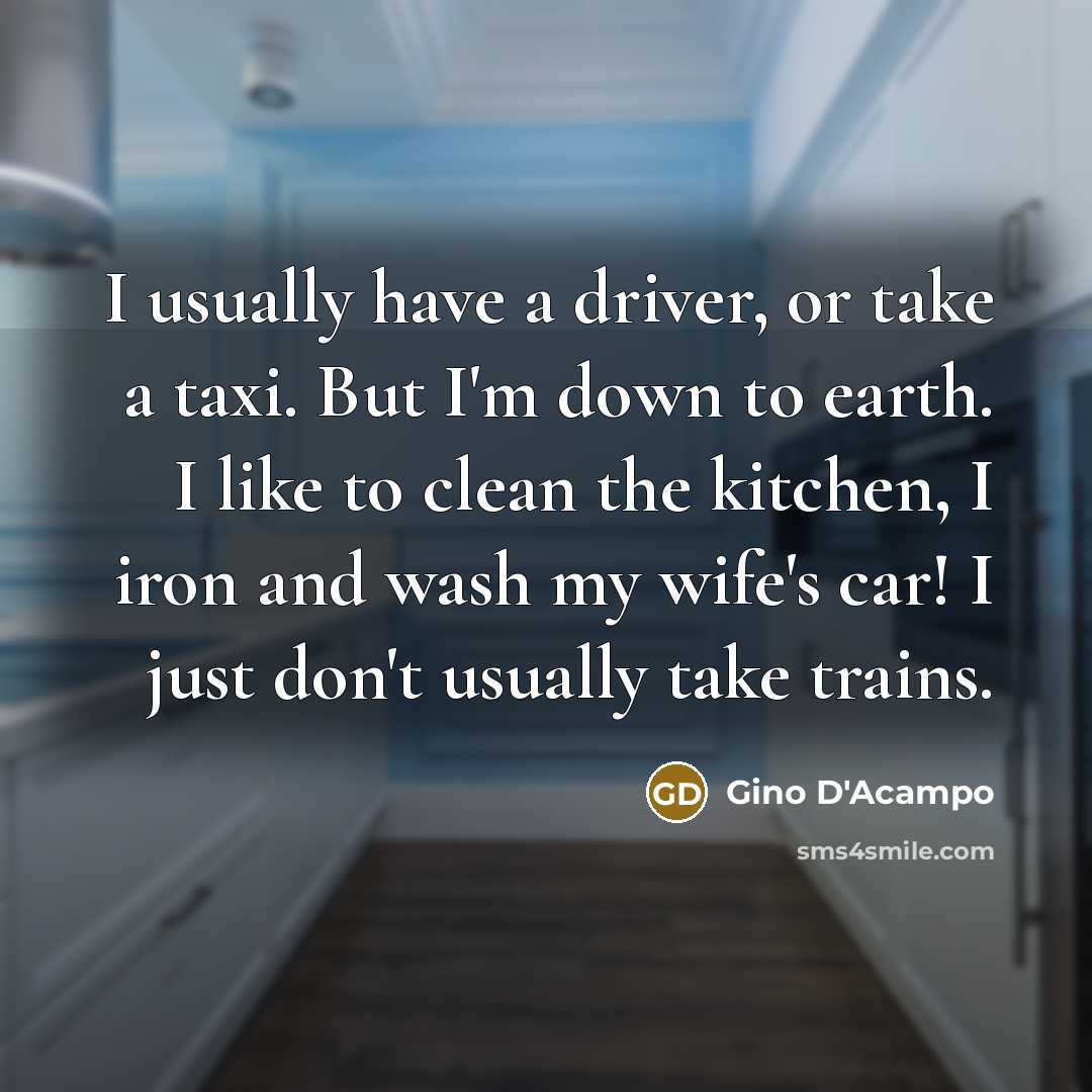 “I usually have a driver, or take a taxi. But I'm down to earth. I like to clean the kitchen, I iron and wash my wife's car! I just don't usually take trains.” quote by Gino D'Acampo