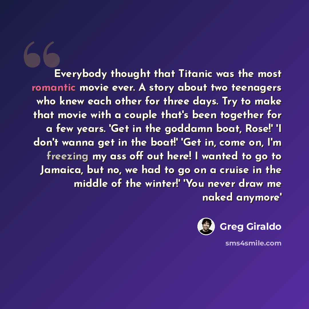 “Everybody thought that Titanic was the most romantic movie ever. A story about two teenagers who knew each other for three days. Try to make that movie with a couple that's been together for a few years. 'Get in the goddamn boat, Rose!' 'I don't wanna get in the boat!' 'Get in, come on, I'm…” quote by Greg Giraldo