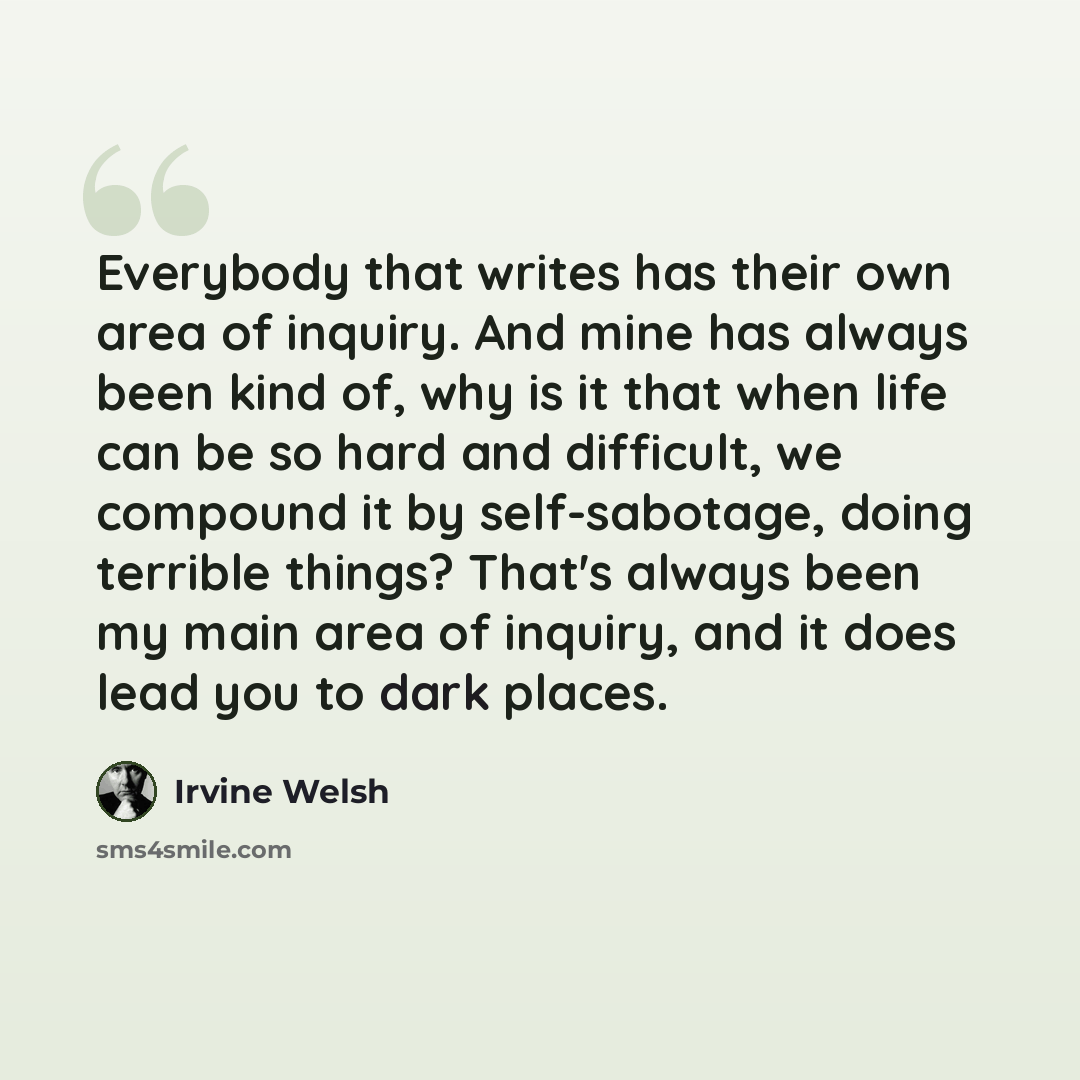 “Everybody that writes has their own area of inquiry. And mine has always been kind of, why is it that when life can be so hard and difficult, we compound it by self-sabotage, doing terrible things? That's always been my main area of inquiry, and it does lead you to dark places.” quote by Irvine Welsh
