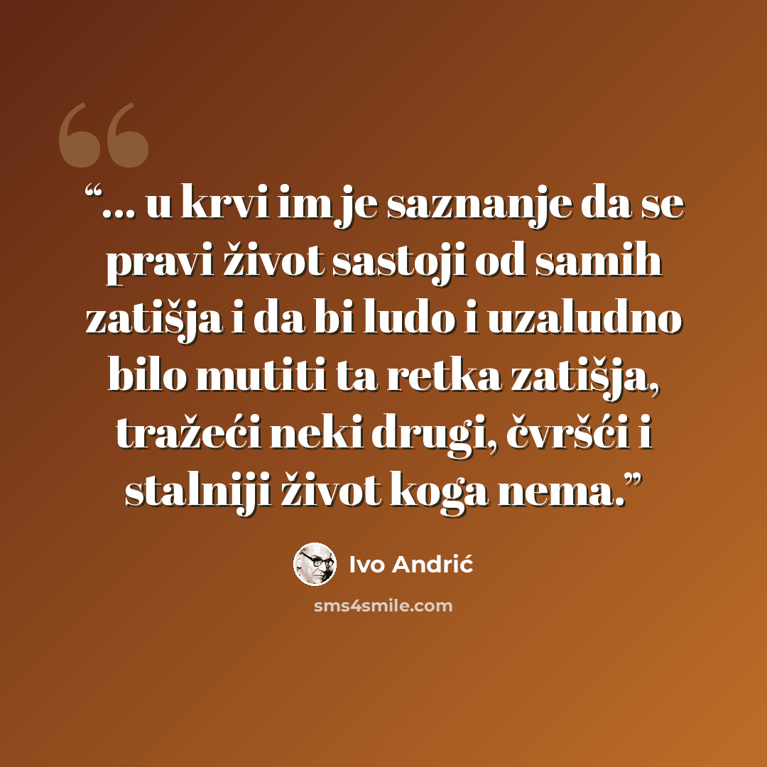“... u krvi im je saznanje da se pravi život sastoji od samih zatišja i da bi ludo i uzaludno bilo mutiti ta retka zatišja, tražeći neki drugi, čvršći i stalniji život koga nema.” quote by Ivo Andrić