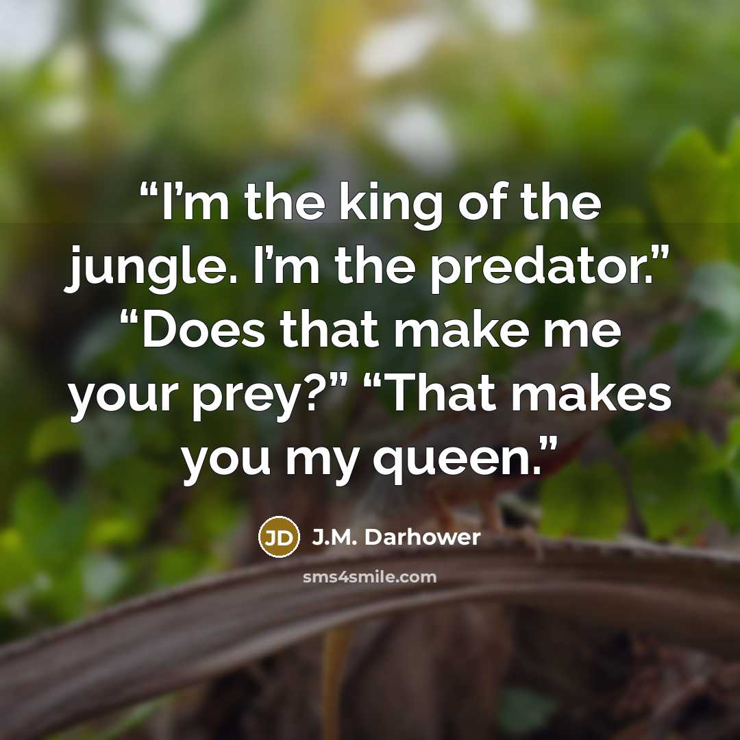 “I’m the king of the jungle. I’m the predator.” “Does that make me your prey?” “That makes you my queen.” quote by J.M. Darhower