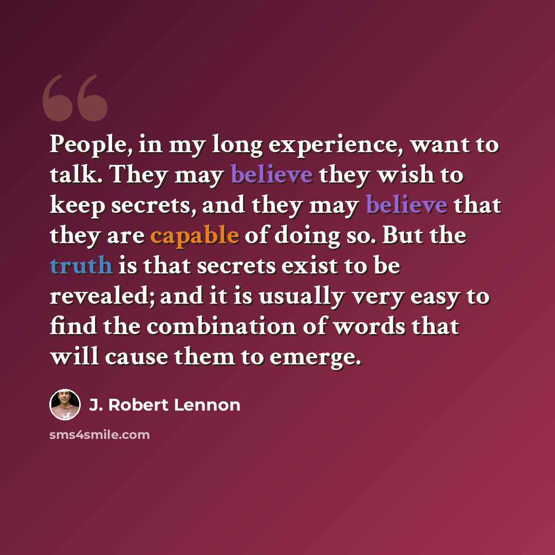 “People, in my long experience, want to talk. They may believe they wish to keep secrets, and they may believe that they are capable of doing so. But the truth is that secrets exist to be revealed; and it is usually very easy to find the combination of words that will cause them to emerge.” quote by J. Robert Lennon