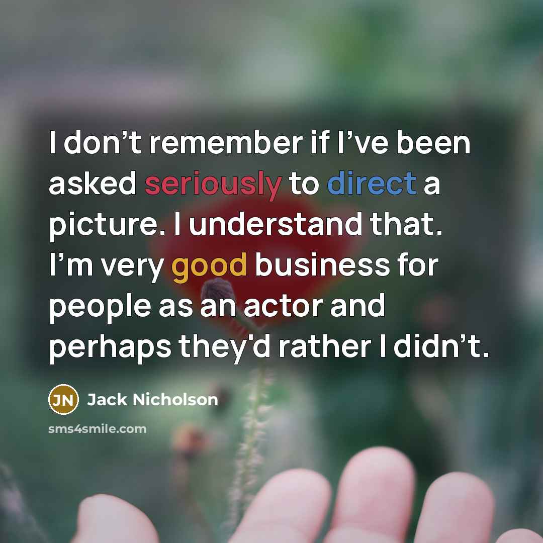 “I don't remember if I've been asked seriously to direct a picture. I understand that. I'm very good business for people as an actor and perhaps they'd rather I didn't.” quote by Jack Nicholson