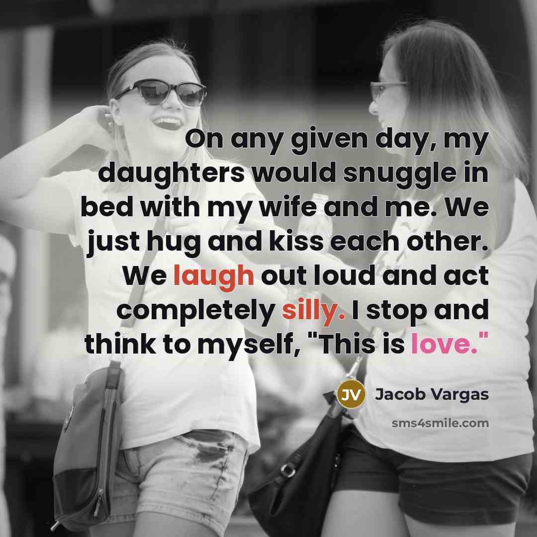 “On any given day, my daughters would snuggle in bed with my wife and me. We just hug and kiss each other. We laugh out loud and act completely silly. I stop and think to myself, "This is love."” quote by Jacob Vargas
