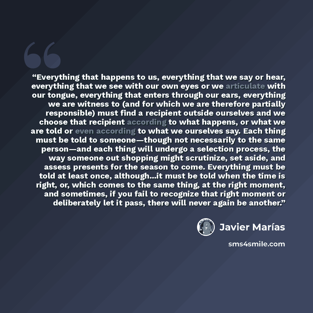“Everything that happens to us, everything that we say or hear, everything that we see with our own eyes or we articulate with our tongue, everything that enters through our ears, everything we are witness to (and for which we are therefore partially responsible) must find a recipient outside…” quote by Javier Marías