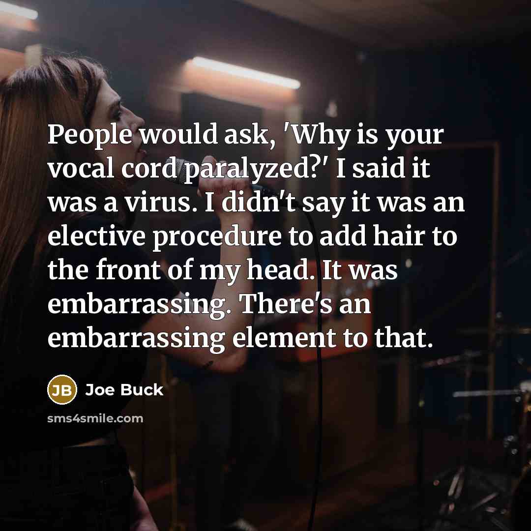 “People would ask, 'Why is your vocal cord paralyzed?' I said it was a virus. I didn't say it was an elective procedure to add hair to the front of my head. It was embarrassing. There's an embarrassing element to that.” quote by Joe Buck