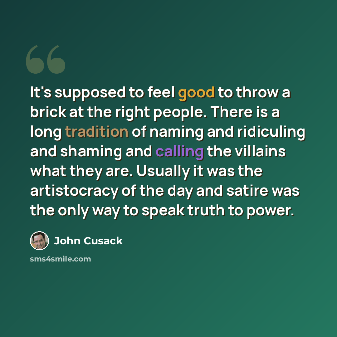 “It's supposed to feel good to throw a brick at the right people. There is a long tradition of naming and ridiculing and shaming and calling the villains what they are. Usually it was the artistocracy of the day and satire was the only way to speak truth to power.” quote by John Cusack