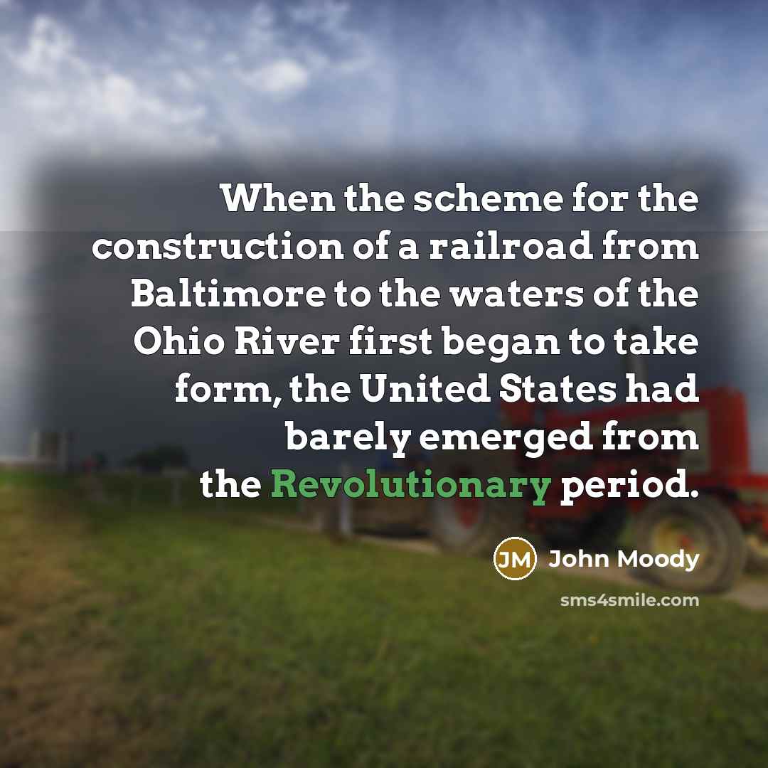 “When the scheme for the construction of a railroad from Baltimore to the waters of the Ohio River first began to take form, the United States had barely emerged from the Revolutionary period.” quote by John Moody