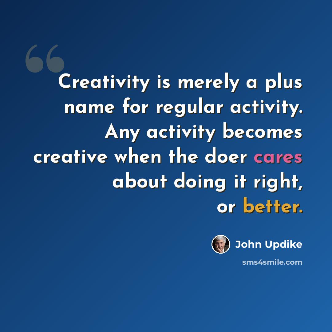 “Creativity is merely a plus name for regular activity. Any activity becomes creative when the doer cares about doing it right, or better.” quote by John Updike