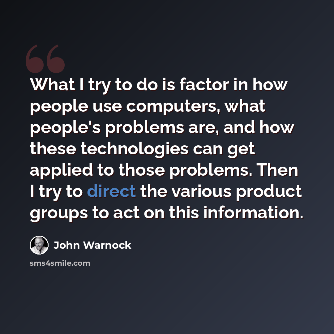 “What I try to do is factor in how people use computers, what people's problems are, and how these technologies can get applied to those problems. Then I try to direct the various product groups to act on this information.” quote by John Warnock