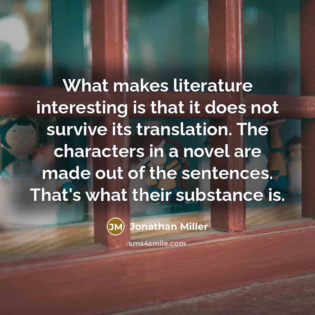 “What makes literature interesting is that it does not survive its translation. The characters in a novel are made out of the sentences. That's what their substance is.” quote by Jonathan Miller