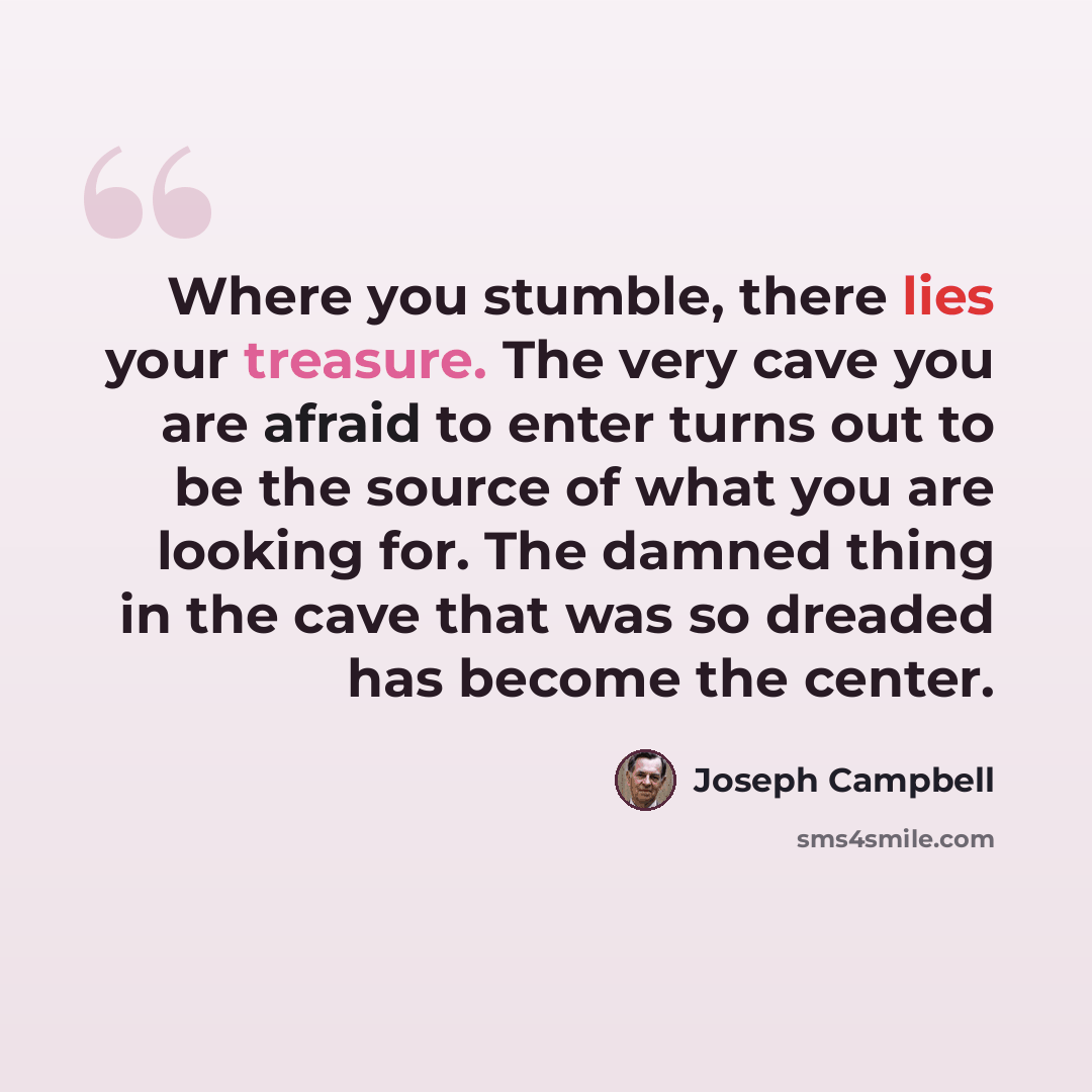 “Where you stumble, there lies your treasure. The very cave you are afraid to enter turns out to be the source of what you are looking for. The damned thing in the cave that was so dreaded has become the center.” quote by Joseph Campbell