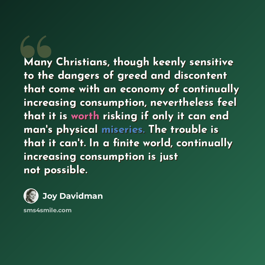 “Many Christians, though keenly sensitive to the dangers of greed and discontent that come with an economy of continually increasing consumption, nevertheless feel that it is worth risking if only it can end man's physical miseries. The trouble is that it can't. In a finite world, continually…” quote by Joy Davidman
