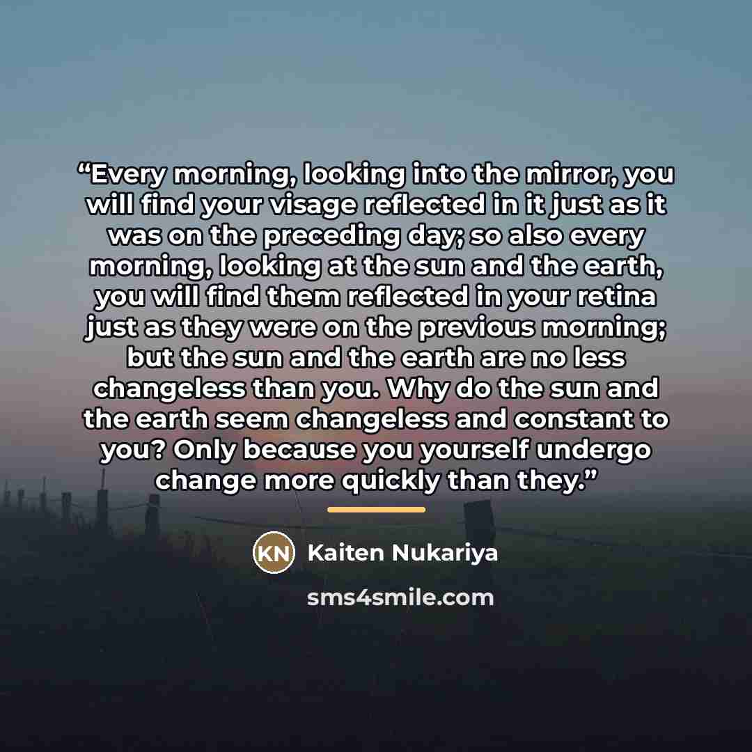“Every morning, looking into the mirror, you will find your visage reflected in it just as it was on the preceding day; so also every morning, looking at the sun and the earth, you will find them reflected in your retina just as they were on the previous morning; but the sun and the earth are no…” quote by Kaiten Nukariya