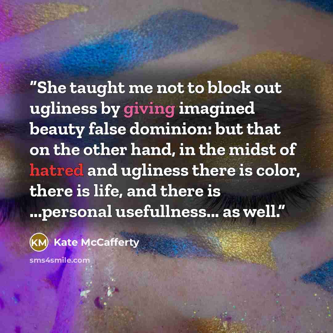 “She taught me not to block out ugliness by giving imagined beauty false dominion: but that on the other hand, in the midst of hatred and ugliness there is color, there is life, and there is ...personal usefullness... as well.” quote by Kate McCafferty