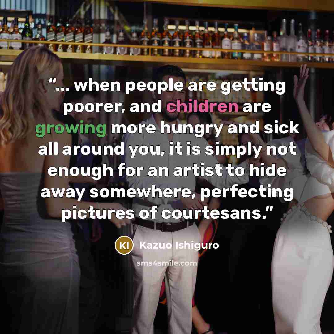 “... when people are getting poorer, and children are growing more hungry and sick all around you, it is simply not enough for an artist to hide away somewhere, perfecting pictures of courtesans.” quote by Kazuo Ishiguro