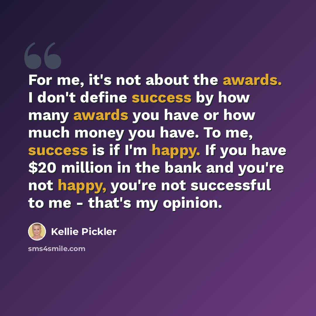 “For me, it's not about the awards. I don't define success by how many awards you have or how much money you have. To me, success is if I'm happy. If you have $20 million in the bank and you're not happy, you're not successful to me - that's my opinion.” quote by Kellie Pickler